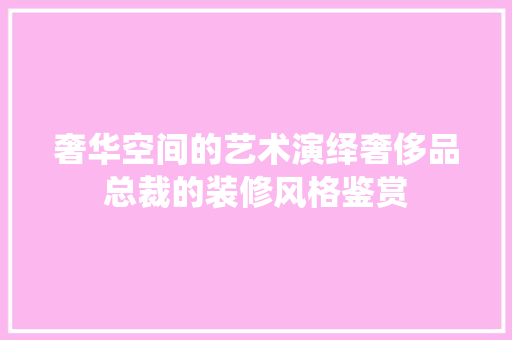 奢华空间的艺术演绎奢侈品总裁的装修风格鉴赏