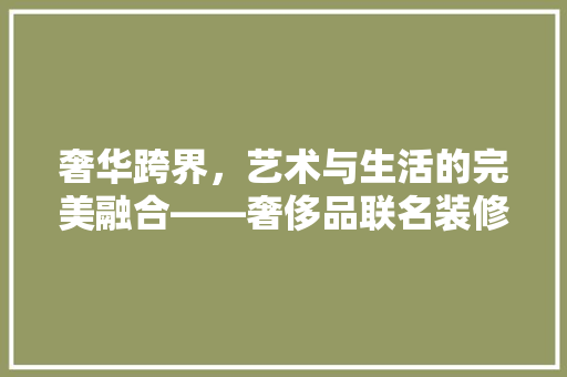 奢华跨界，艺术与生活的完美融合——奢侈品联名装修效果