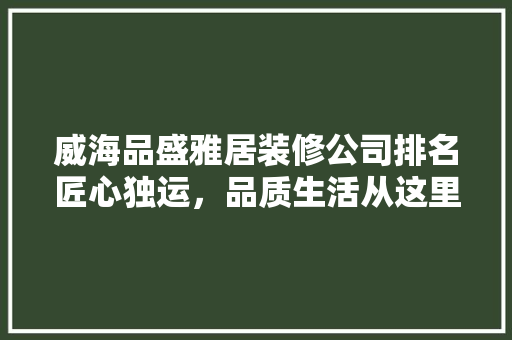 威海品盛雅居装修公司排名匠心独运，品质生活从这里启航
