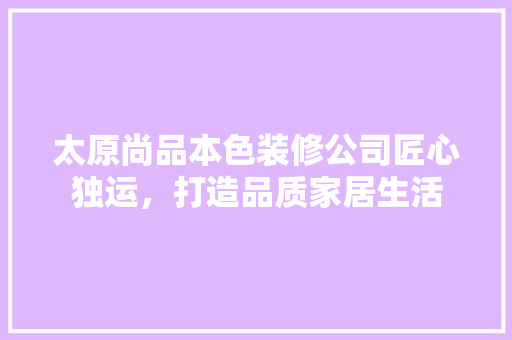 太原尚品本色装修公司匠心独运，打造品质家居生活