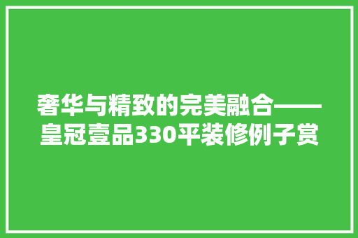 奢华与精致的完美融合——皇冠壹品330平装修例子赏析