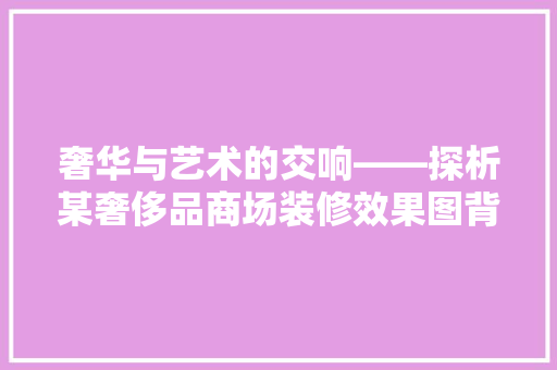 奢华与艺术的交响——探析某奢侈品商场装修效果图背后的设计理念