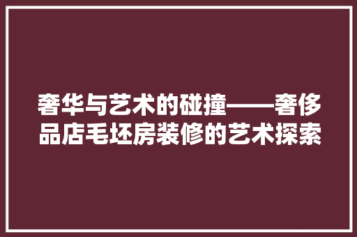 奢华与艺术的碰撞——奢侈品店毛坯房装修的艺术探索