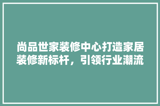 尚品世家装修中心打造家居装修新标杆，引领行业潮流