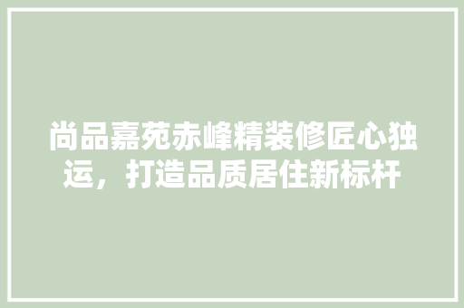 尚品嘉苑赤峰精装修匠心独运，打造品质居住新标杆