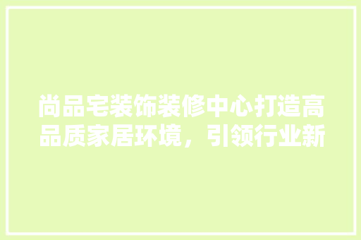 尚品宅装饰装修中心打造高品质家居环境，引领行业新风尚