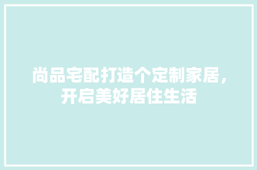 尚品宅配打造个定制家居，开启美好居住生活