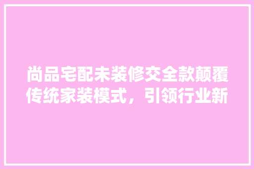 尚品宅配未装修交全款颠覆传统家装模式，引领行业新潮流