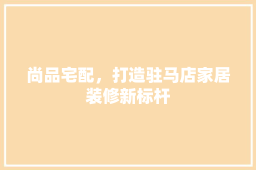 尚品宅配，打造驻马店家居装修新标杆