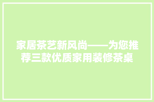 家居茶艺新风尚——为您推荐三款优质家用装修茶桌