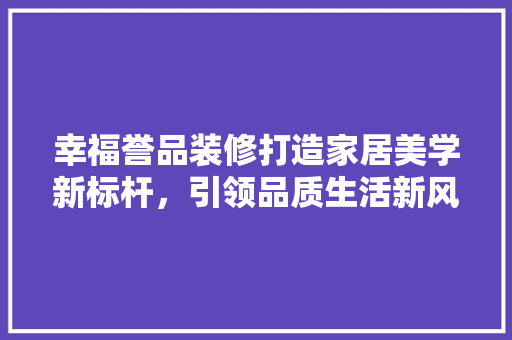 幸福誉品装修打造家居美学新标杆，引领品质生活新风尚
