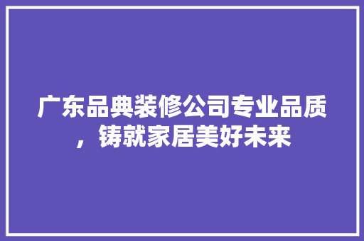 广东品典装修公司专业品质，铸就家居美好未来