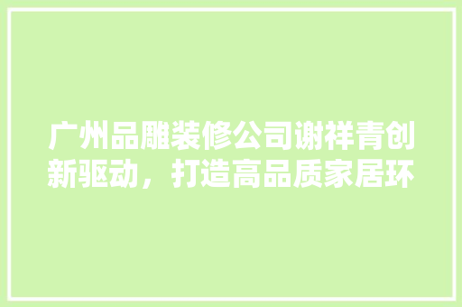 广州品雕装修公司谢祥青创新驱动，打造高品质家居环境