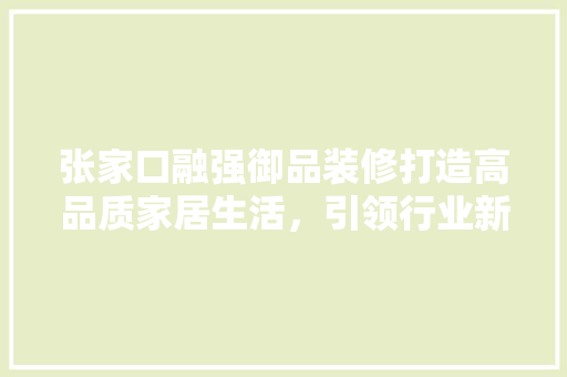 张家口融强御品装修打造高品质家居生活，引领行业新潮流