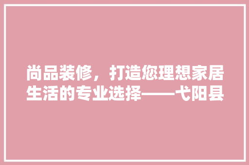 尚品装修，打造您理想家居生活的专业选择——弋阳县尚品装修公司详细