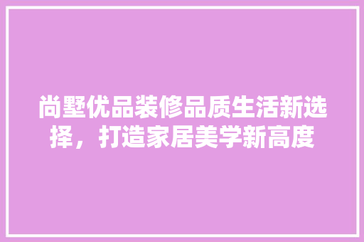 尚墅优品装修品质生活新选择，打造家居美学新高度