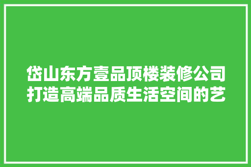 岱山东方壹品顶楼装修公司打造高端品质生活空间的艺术追求