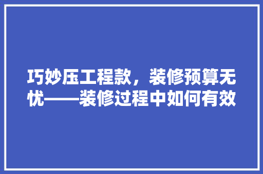 巧妙压工程款，装修预算无忧——装修过程中如何有效控制成本
