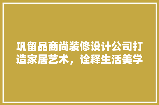 巩留品商尚装修设计公司打造家居艺术，诠释生活美学