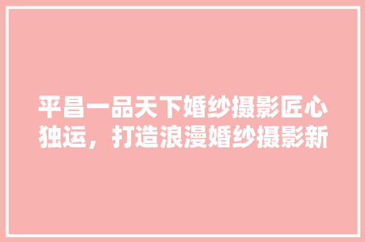 平昌一品天下婚纱摄影匠心独运，打造浪漫婚纱摄影新地标