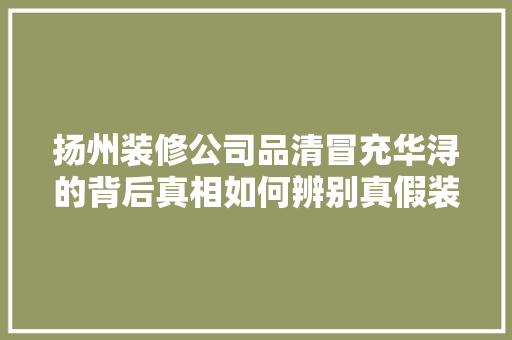 扬州装修公司品清冒充华浔的背后真相如何辨别真假装修公司