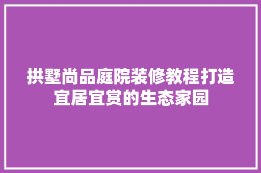 拱墅尚品庭院装修教程打造宜居宜赏的生态家园
