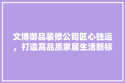 文博御品装修公司匠心独运，打造高品质家居生活新标杆