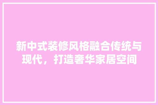 新中式装修风格融合传统与现代，打造奢华家居空间