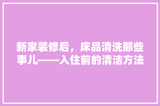 新家装修后，床品清洗那些事儿——入住前的清洁方法