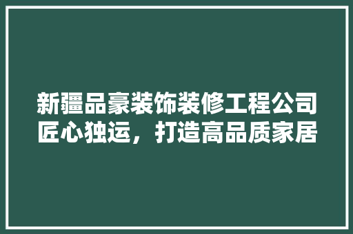 新疆品豪装饰装修工程公司匠心独运，打造高品质家居环境
