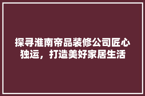 探寻淮南帝品装修公司匠心独运，打造美好家居生活