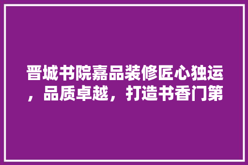 晋城书院嘉品装修匠心独运，品质卓越，打造书香门第新典范