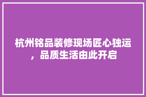 杭州铭品装修现场匠心独运，品质生活由此开启