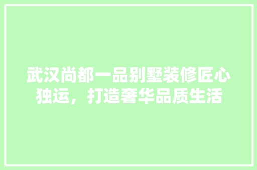 武汉尚都一品别墅装修匠心独运，打造奢华品质生活