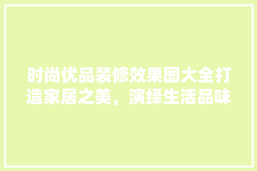 时尚优品装修效果图大全打造家居之美，演绎生活品味