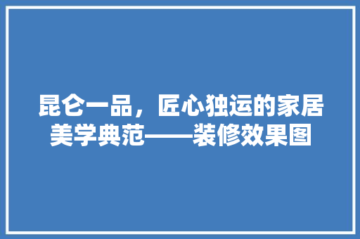 昆仑一品，匠心独运的家居美学典范——装修效果图