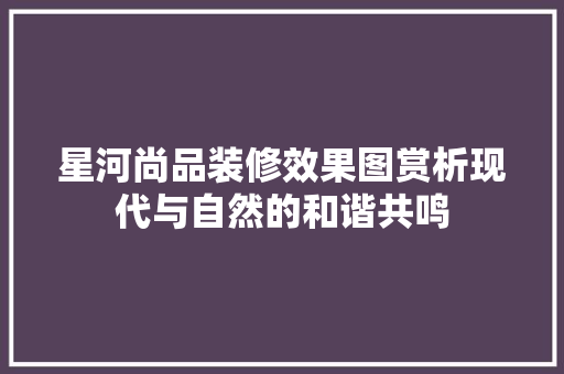 星河尚品装修效果图赏析现代与自然的和谐共鸣
