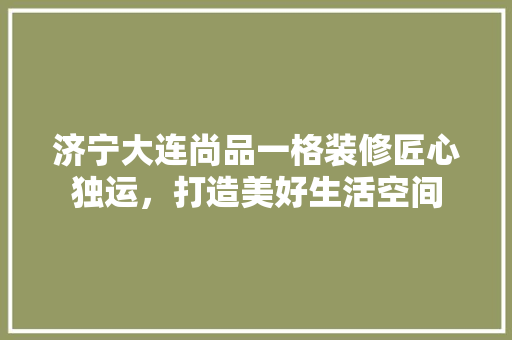 济宁大连尚品一格装修匠心独运，打造美好生活空间