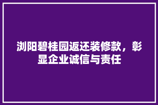 浏阳碧桂园返还装修款，彰显企业诚信与责任