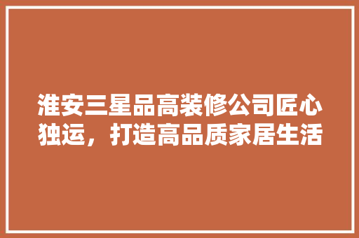 淮安三星品高装修公司匠心独运，打造高品质家居生活