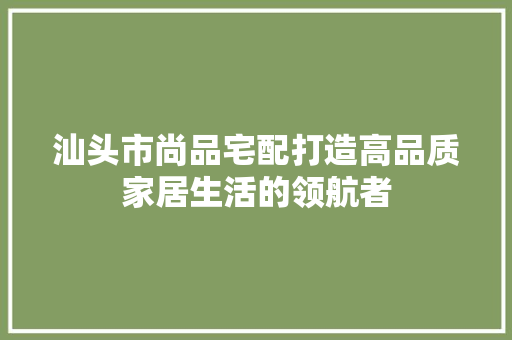汕头市尚品宅配打造高品质家居生活的领航者