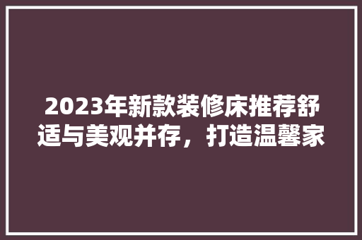 2023年新款装修床推荐舒适与美观并存，打造温馨家居空间