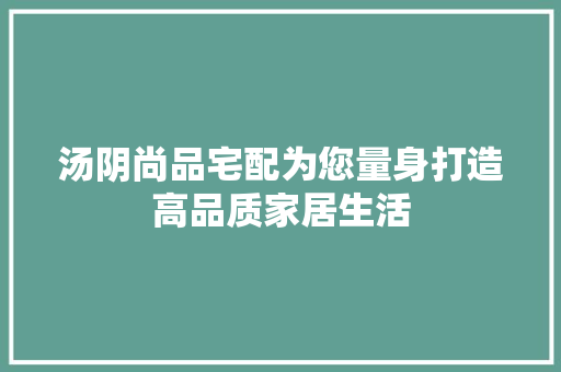 汤阴尚品宅配为您量身打造高品质家居生活