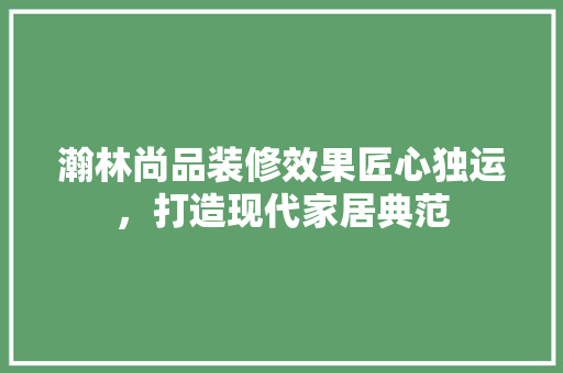 瀚林尚品装修效果匠心独运，打造现代家居典范