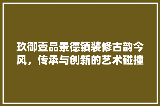 玖御壹品景德镇装修古韵今风，传承与创新的艺术碰撞