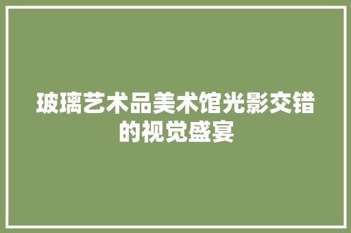 玻璃艺术品美术馆光影交错的视觉盛宴