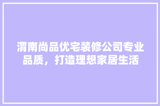 渭南尚品优宅装修公司专业品质，打造理想家居生活
