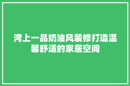湾上一品奶油风装修打造温馨舒适的家居空间