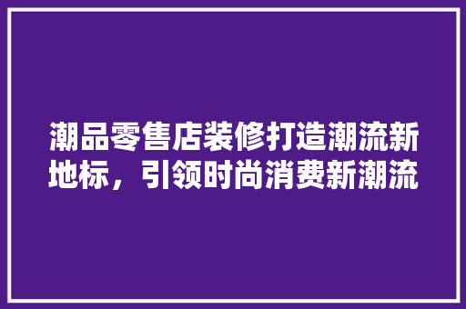 潮品零售店装修打造潮流新地标，引领时尚消费新潮流