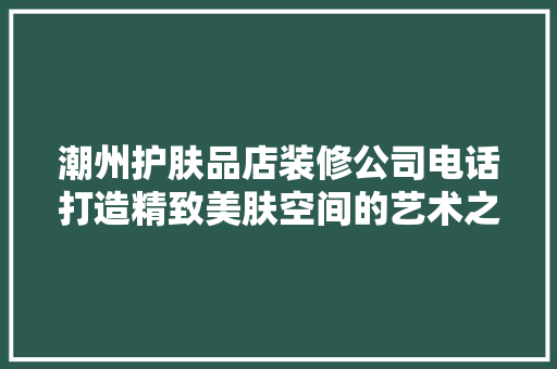 潮州护肤品店装修公司电话打造精致美肤空间的艺术之旅